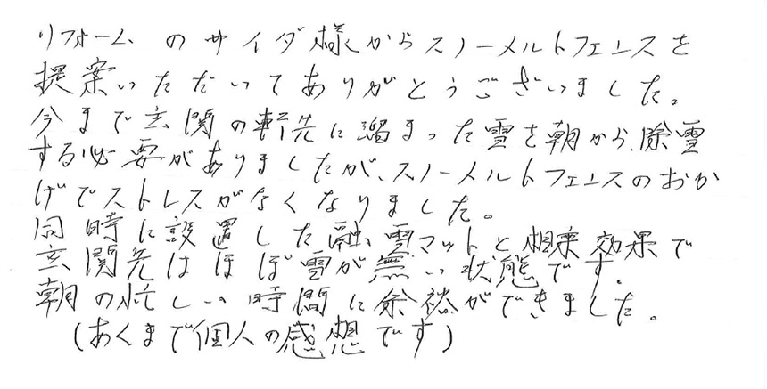 大雪で自宅テラス屋根が破損したので何か対策ができないか探していました。スノーメルトフェンスを設置した事で今後の積雪にも安心できました。また、敷地が狭いので軒先に車を駐車していましたが、リアワイパーが落雪で壊れていないかを毎年冬に冷や冷やしていました。今回は同時に設置工事してもらったので安心です。ありがとうございました。